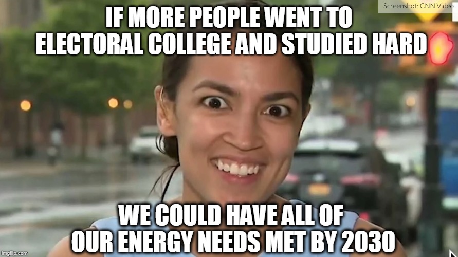 Alexandria Ocasio-Cortez | IF MORE PEOPLE WENT TO ELECTORAL COLLEGE AND STUDIED HARD; WE COULD HAVE ALL OF OUR ENERGY NEEDS MET BY 2030 | image tagged in alexandria ocasio-cortez | made w/ Imgflip meme maker