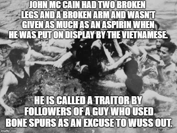 Mc Cain as a captive | JOHN MC CAIN HAD TWO BROKEN LEGS AND A BROKEN ARM AND WASN'T GIVEN AS MUCH AS AN ASPIRIN WHEN HE WAS PUT ON DISPLAY BY THE VIETNAMESE. HE IS CALLED A TRAITOR BY FOLLOWERS OF A GUY WHO USED BONE SPURS AS AN EXCUSE TO WUSS OUT. | image tagged in political meme | made w/ Imgflip meme maker