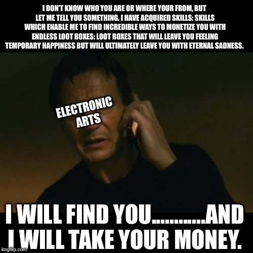 Liam Neeson Taken | I DON’T KNOW WHO YOU ARE OR WHERE YOUR FROM, BUT LET ME TELL YOU SOMETHING. I HAVE ACQUIRED SKILLS: SKILLS WHICH ENABLE ME TO FIND INCREDIBLE WAYS TO MONETIZE YOU WITH ENDLESS LOOT BOXES: LOOT BOXES THAT WILL LEAVE YOU FEELING TEMPORARY HAPPINESS BUT WILL ULTIMATELY LEAVE YOU WITH ETERNAL SADNESS. ELECTRONIC ARTS; I WILL FIND YOU............AND I WILL TAKE YOUR MONEY. | image tagged in memes,liam neeson taken | made w/ Imgflip meme maker