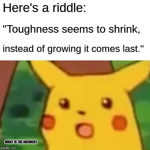 #1 Impossible Riddle that I've made-up! | Here's a riddle:; "Toughness seems to shrink, instead of growing it comes last."; WHAT IS THE ANSWER? | image tagged in memes,surprised pikachu,riddles,tough riddles,pokemon,impossible | made w/ Imgflip meme maker