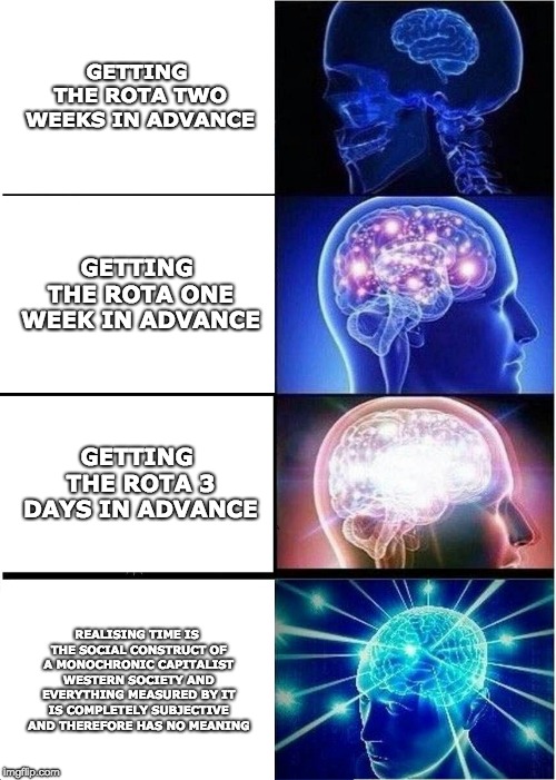Expanding Brain Meme |  GETTING THE ROTA TWO WEEKS IN ADVANCE; GETTING THE ROTA ONE WEEK IN ADVANCE; GETTING THE ROTA 3 DAYS IN ADVANCE; REALISING TIME IS THE SOCIAL CONSTRUCT OF A MONOCHRONIC CAPITALIST WESTERN SOCIETY AND EVERYTHING MEASURED BY IT IS COMPLETELY SUBJECTIVE AND THEREFORE HAS NO MEANING | image tagged in memes,expanding brain | made w/ Imgflip meme maker
