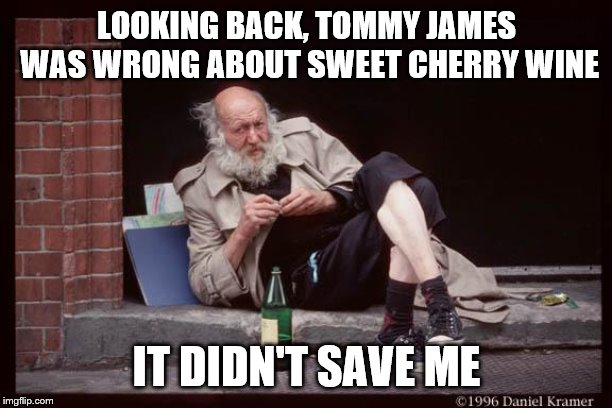 homeless man drinking | LOOKING BACK, TOMMY JAMES WAS WRONG ABOUT SWEET CHERRY WINE; IT DIDN'T SAVE ME | image tagged in homeless man drinking | made w/ Imgflip meme maker