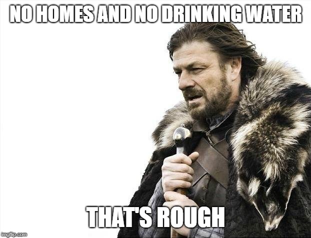 Brace Yourselves X is Coming Meme | NO HOMES AND NO DRINKING WATER THAT'S ROUGH | image tagged in memes,brace yourselves x is coming | made w/ Imgflip meme maker