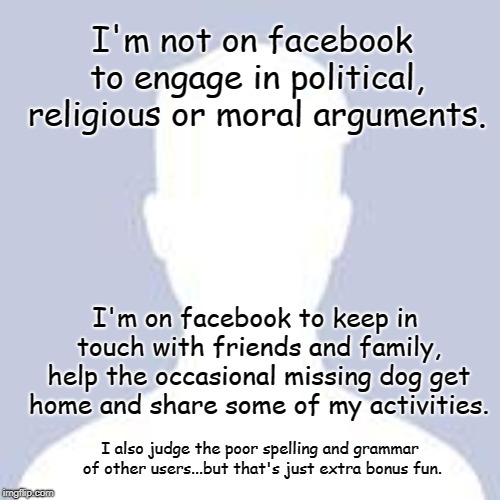 Facebook User | I'm not on facebook to engage in political, religious or moral arguments. I'm on facebook to keep in touch with friends and family, help the occasional missing dog get home and share some of my activities. I also judge the poor spelling and grammar of other users...but that's just extra bonus fun. | image tagged in blank facebook profile picture | made w/ Imgflip meme maker