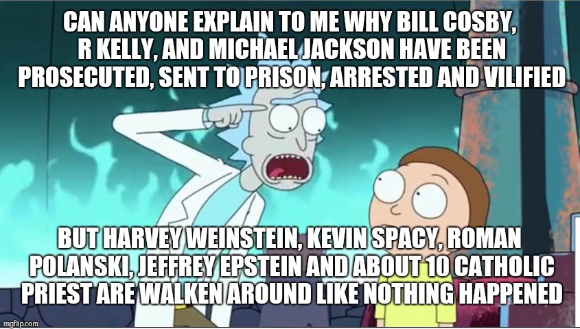 Rick Sanchez Explains | CAN ANYONE EXPLAIN TO ME WHY BILL COSBY, R KELLY, AND MICHAEL JACKSON HAVE BEEN PROSECUTED, SENT TO PRISON, ARRESTED AND VILIFIED; BUT HARVEY WEINSTEIN, KEVIN SPACY, ROMAN POLANSKI, JEFFREY EPSTEIN AND ABOUT 10 CATHOLIC PRIEST ARE WALKEN AROUND LIKE NOTHING HAPPENED | image tagged in rick sanchez explains | made w/ Imgflip meme maker