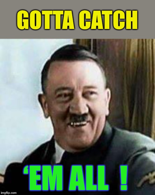 laughing hitler | GOTTA CATCH ‘EM ALL  ! | image tagged in laughing hitler | made w/ Imgflip meme maker