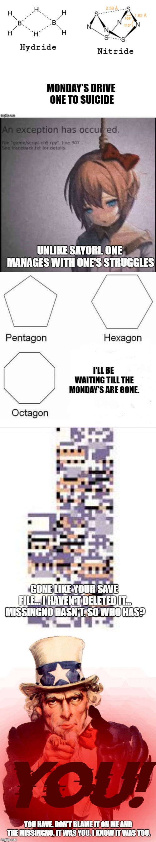 Monday's be gone! (Don't blame it on the Missingno) | MONDAY'S DRIVE ONE TO SUICIDE; UNLIKE SAYORI. ONE MANAGES WITH ONE'S STRUGGLES; I'LL BE WAITING TILL THE MONDAY'S ARE GONE. GONE LIKE YOUR SAVE FILE... I HAVEN'T DELETED IT... MISSINGNO HASN'T. SO WHO HAS? YOU! YOU HAVE. DON'T BLAME IT ON ME AND THE MISSINGNO. IT WAS YOU. I KNOW IT WAS YOU. | image tagged in poetry,i hate mondays,hydride nitride,pentagon hexagon octagon | made w/ Imgflip meme maker