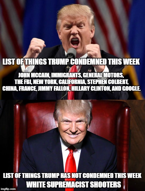 This Week | LIST OF THINGS TRUMP CONDEMNED THIS WEEK; JOHN MCCAIN, IMMIGRANTS, GENERAL MOTORS, THE FBI, NEW YORK, CALIFORNIA, STEPHEN COLBERT, CHINA, FRANCE, JIMMY FALLON, HILLARY CLINTON, AND GOOGLE. LIST OF THINGS TRUMP HAS NOT CONDEMNED THIS WEEK; WHITE SUPREMACIST SHOOTERS | image tagged in donald trump,conservative hypocrisy,white supremacy,racism,conservatives | made w/ Imgflip meme maker