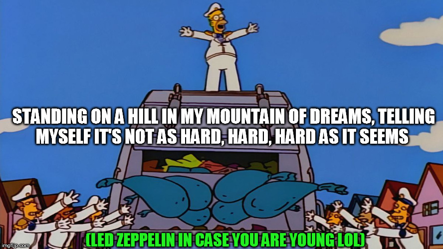 Simpsons Garbage | STANDING ON A HILL IN MY MOUNTAIN OF DREAMS,
TELLING MYSELF IT'S NOT AS HARD, HARD, HARD AS IT SEEMS; (LED ZEPPELIN IN CASE YOU ARE YOUNG LOL) | image tagged in simpsons garbage | made w/ Imgflip meme maker