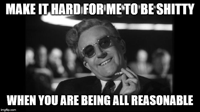 dr strangelove | MAKE IT HARD FOR ME TO BE SHITTY WHEN YOU ARE BEING ALL REASONABLE | image tagged in dr strangelove | made w/ Imgflip meme maker
