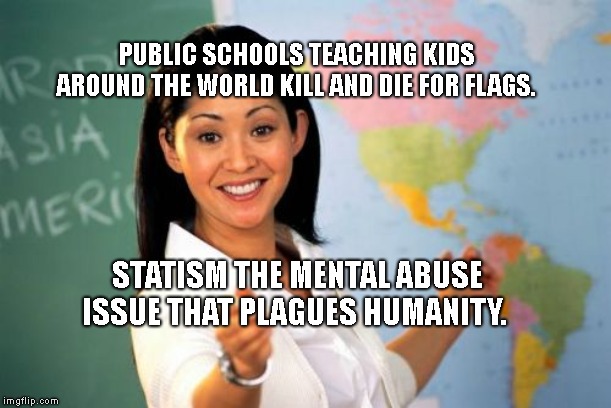 Unhelpful High School Teacher | PUBLIC SCHOOLS TEACHING KIDS AROUND THE WORLD KILL AND DIE FOR FLAGS. STATISM THE MENTAL ABUSE ISSUE THAT PLAGUES HUMANITY. | image tagged in memes,unhelpful high school teacher | made w/ Imgflip meme maker