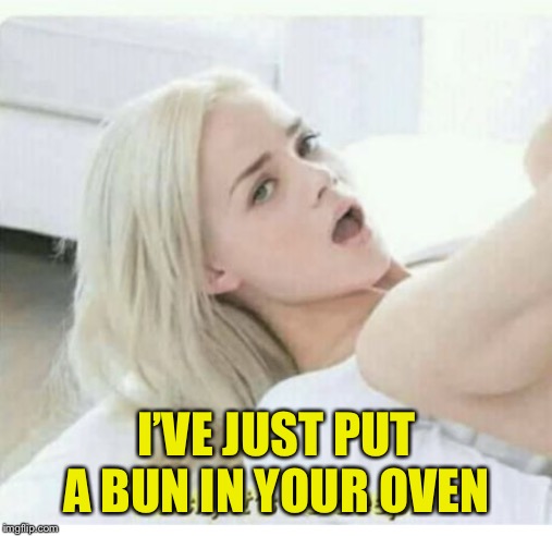 Fuck its so deep | I’VE JUST PUT A BUN IN YOUR OVEN | image tagged in fuck its so deep | made w/ Imgflip meme maker