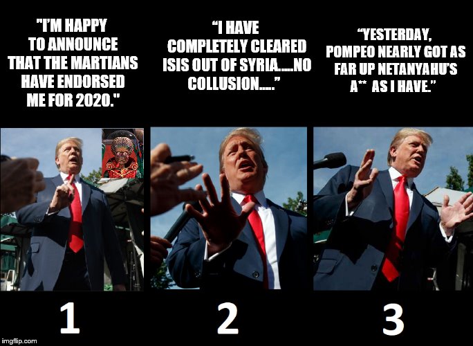 Which statement is true... if any... | “YESTERDAY, POMPEO NEARLY GOT AS FAR UP NETANYAHU’S A**  AS I HAVE.”; “I HAVE COMPLETELY CLEARED ISIS OUT OF SYRIA…..NO COLLUSION…..”; "I’M HAPPY TO ANNOUNCE THAT THE MARTIANS HAVE ENDORSED 
ME FOR 2020." | image tagged in donald trump,nuts,insanity,liar liar,impeach trump,election 2020 | made w/ Imgflip meme maker