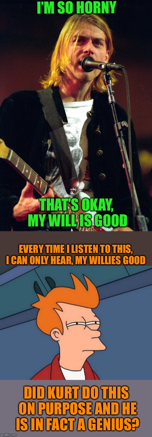 Been listening to Lithium a lot recently | I’M SO HORNY; THAT’S OKAY, MY WILL IS GOOD; EVERY TIME I LISTEN TO THIS, I CAN ONLY HEAR, MY WILLIES GOOD; DID KURT DO THIS ON PURPOSE AND HE IS IN FACT A GENIUS? | image tagged in futurama fry,metal_memes,nirvana,kurt cobain,song lyrics,horny | made w/ Imgflip meme maker