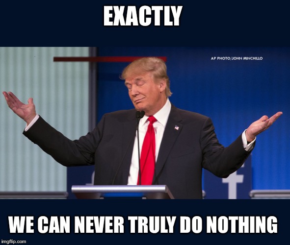 Exactly | EXACTLY WE CAN NEVER TRULY DO NOTHING | image tagged in exactly | made w/ Imgflip meme maker