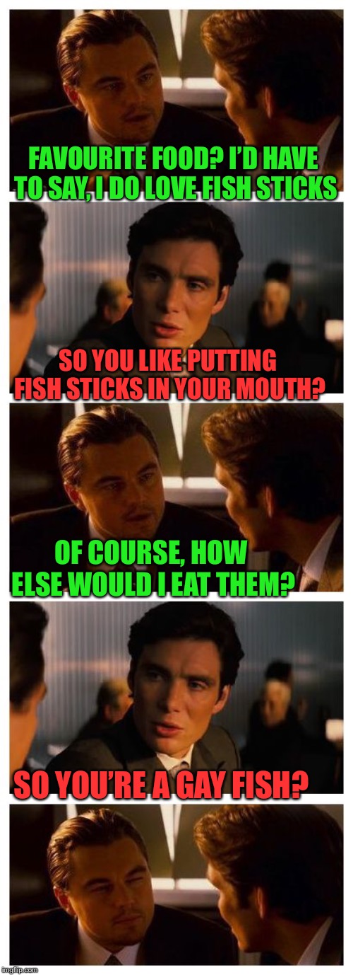 In the UK they’re called Fish Fingers. So it doesn’t work, although you can use it to reference something else.. | FAVOURITE FOOD? I’D HAVE TO SAY, I DO LOVE FISH STICKS; SO YOU LIKE PUTTING FISH STICKS IN YOUR MOUTH? OF COURSE, HOW ELSE WOULD I EAT THEM? SO YOU’RE A GAY FISH? | image tagged in leonardo inception extended,gay,fish,south park,jokes | made w/ Imgflip meme maker