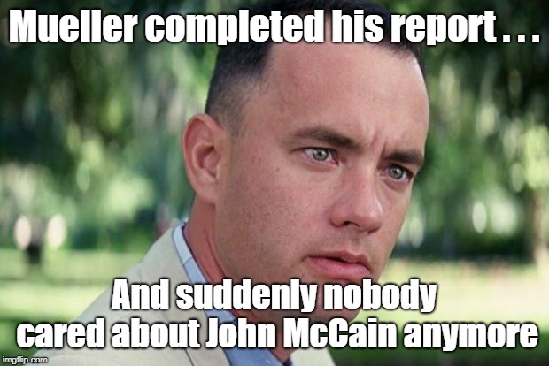 Mueller report vs John McCain | Mueller completed his report . . . And suddenly nobody cared about John McCain anymore | image tagged in forrest gump,mueller report,john mccain | made w/ Imgflip meme maker
