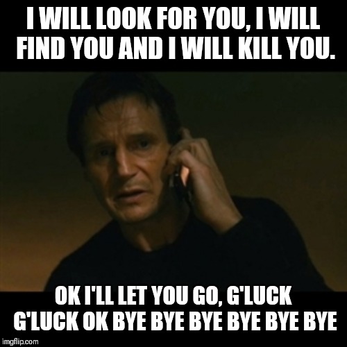 Taken I will find you | I WILL LOOK FOR YOU, I WILL FIND YOU AND I WILL KILL YOU. OK I'LL LET YOU GO, G'LUCK G'LUCK OK BYE BYE BYE BYE BYE BYE | image tagged in taken i will find you | made w/ Imgflip meme maker