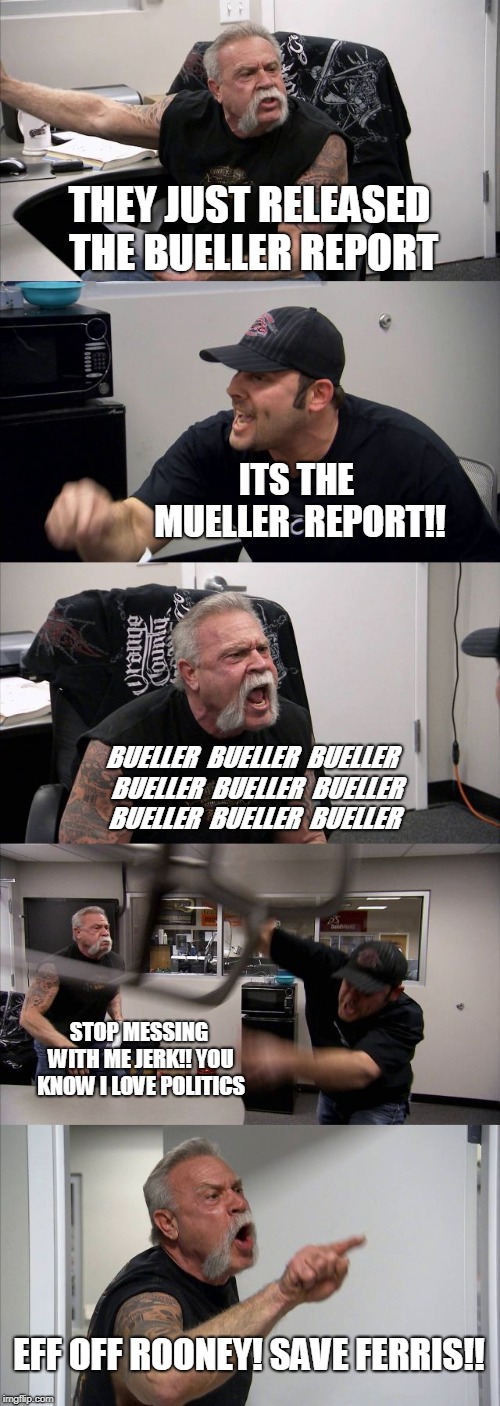 American Chopper Argument | THEY JUST RELEASED THE BUELLER REPORT; ITS THE MUELLER  REPORT!! BUELLER  BUELLER  BUELLER  BUELLER  BUELLER  BUELLER  BUELLER  BUELLER  BUELLER; STOP MESSING WITH ME JERK!! YOU KNOW I LOVE POLITICS; EFF OFF ROONEY!
SAVE FERRIS!! | image tagged in memes,american chopper argument | made w/ Imgflip meme maker