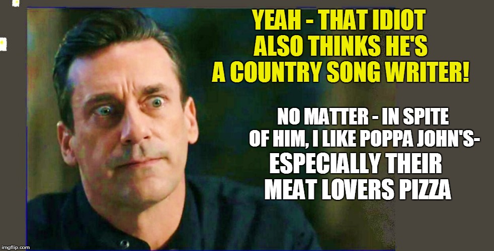 YEAH - THAT IDIOT ALSO THINKS HE'S A COUNTRY SONG WRITER! NO MATTER - IN SPITE OF HIM, I LIKE POPPA JOHN'S- ESPECIALLY THEIR MEAT LOVERS PIZ | made w/ Imgflip meme maker