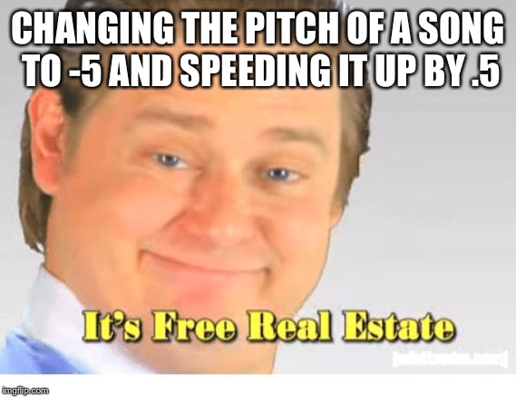 It's Free Real Estate | CHANGING THE PITCH OF A SONG TO -5 AND SPEEDING IT UP BY .5 | image tagged in it's free real estate | made w/ Imgflip meme maker