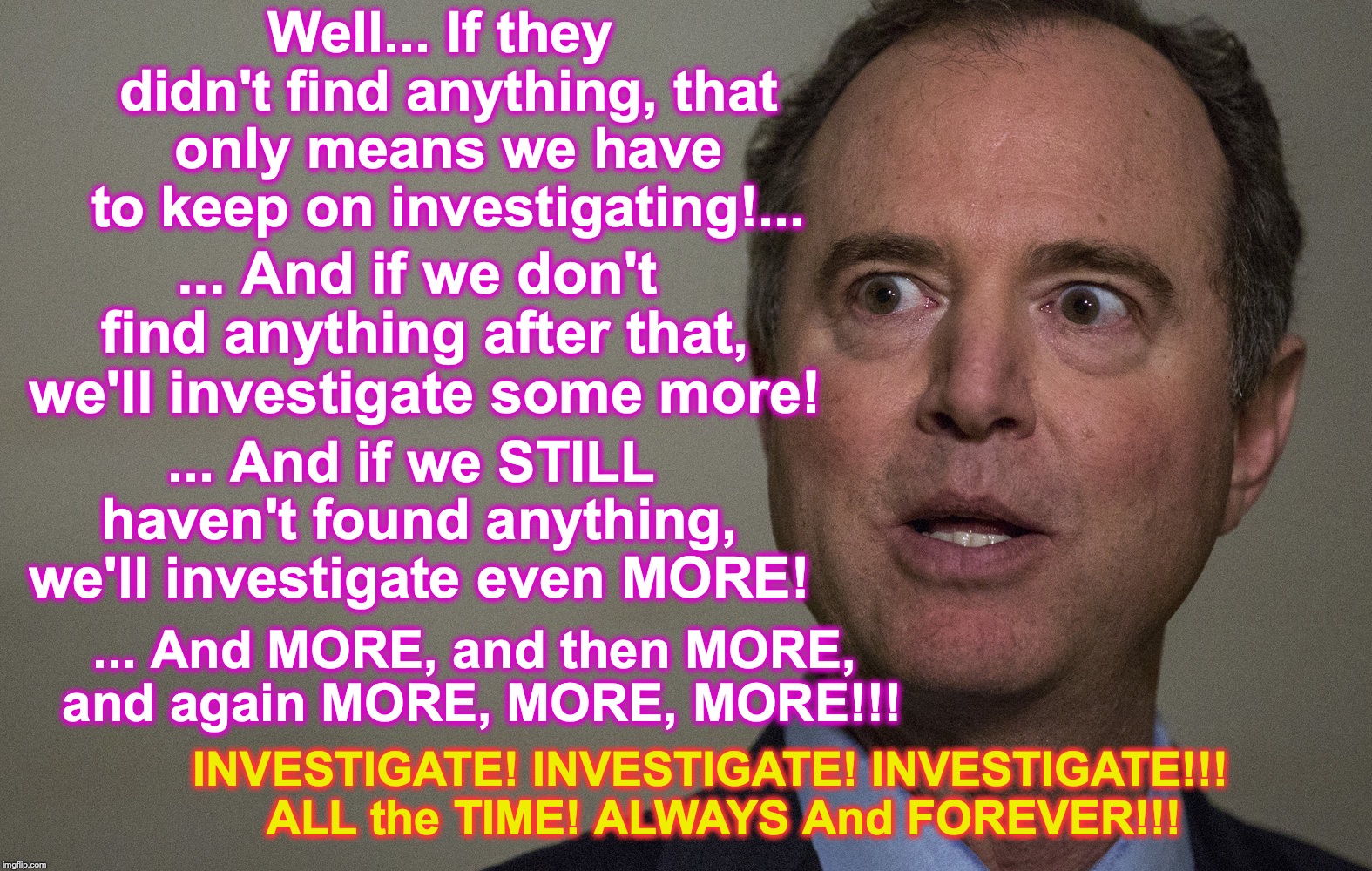 I guess, sometimes you just gotta stick with the only thing you know | Well... If they didn't find anything, that only means we have to keep on investigating!... ... And if we don't find anything after that, we'll investigate some more! ... And if we STILL haven't found anything, we'll investigate even MORE! ... And MORE, and then MORE, and again MORE, MORE, MORE!!! INVESTIGATE! INVESTIGATE! INVESTIGATE!!!  ALL the TIME! ALWAYS And FOREVER!!! | image tagged in adam schiff | made w/ Imgflip meme maker