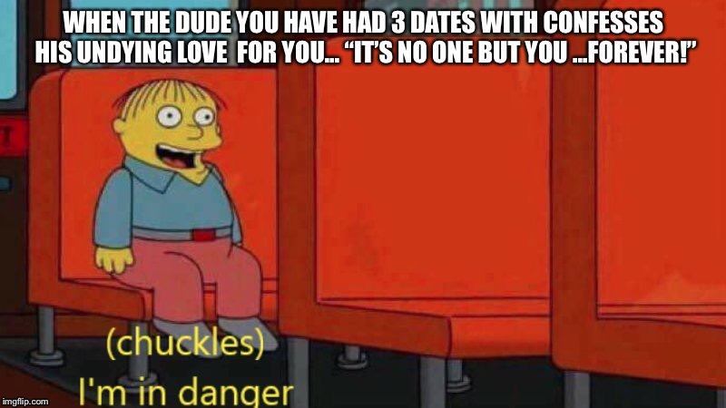 I’m in danger | WHEN THE DUDE YOU HAVE HAD 3 DATES WITH
CONFESSES HIS UNDYING LOVE 
FOR YOU...
“IT’S NO ONE BUT YOU ...FOREVER!” | image tagged in im in danger | made w/ Imgflip meme maker