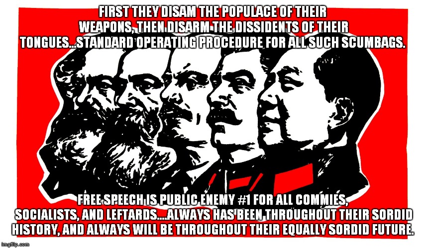 FIRST THEY DISAM THE POPULACE OF THEIR WEAPONS, THEN DISARM THE DISSIDENTS OF THEIR TONGUES...STANDARD OPERATING PROCEDURE FOR ALL SUCH SCUMBAGS. FREE SPEECH IS PUBLIC ENEMY #1 FOR ALL COMMIES, SOCIALISTS, AND LEFTARDS....ALWAYS HAS BEEN THROUGHOUT THEIR SORDID HISTORY, AND ALWAYS WILL BE THROUGHOUT THEIR EQUALLY SORDID FUTURE. | image tagged in commies | made w/ Imgflip meme maker