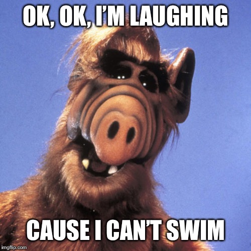 Alf  | OK, OK, I’M LAUGHING CAUSE I CAN’T SWIM | image tagged in alf | made w/ Imgflip meme maker