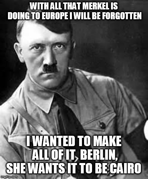 Adolf Hitler | WITH ALL THAT MERKEL IS DOING TO EUROPE I WILL BE FORGOTTEN; I WANTED TO MAKE ALL OF IT  BERLIN, SHE WANTS IT TO BE CAIRO | image tagged in adolf hitler | made w/ Imgflip meme maker
