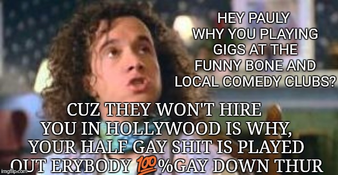 pauly shore | HEY PAULY WHY YOU PLAYING GIGS AT THE FUNNY BONE AND LOCAL COMEDY CLUBS? CUZ THEY WON'T HIRE YOU IN HOLLYWOOD IS WHY, YOUR HALF GAY SHIT IS PLAYED OUT ERYBODY 💯%GAY DOWN THUR | image tagged in pauly shore | made w/ Imgflip meme maker