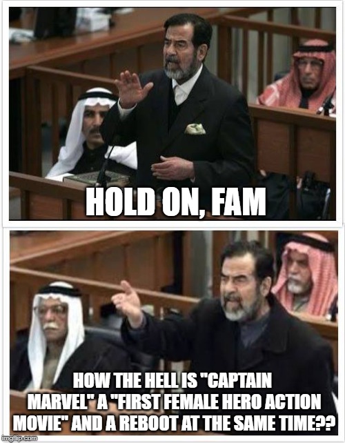 Saddam Hold on fam | HOLD ON, FAM; HOW THE HELL IS "CAPTAIN MARVEL" A "FIRST FEMALE HERO ACTION MOVIE" AND A REBOOT AT THE SAME TIME?? | image tagged in saddam hold on fam | made w/ Imgflip meme maker