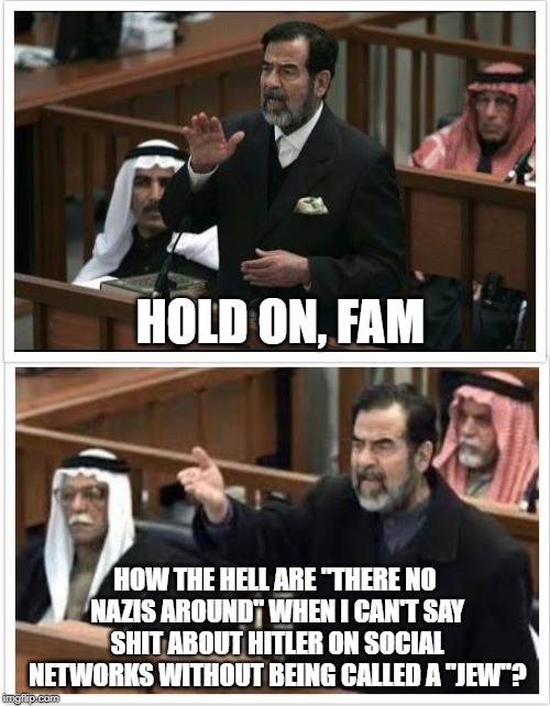 Saddam Hold on fam | HOLD ON, FAM; HOW THE HELL ARE "THERE NO NAZIS AROUND" WHEN I CAN'T SAY SHIT ABOUT HITLER ON SOCIAL NETWORKS WITHOUT BEING CALLED A "JEW"? | image tagged in saddam hold on fam | made w/ Imgflip meme maker