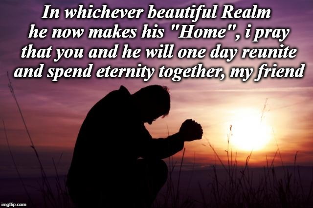 Pray | In whichever beautiful Realm he now makes his "Home", i pray that you and he will one day reunite and spend eternity together, my friend | image tagged in pray | made w/ Imgflip meme maker