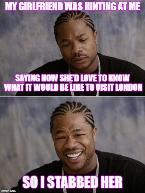 Visit London in 2019 | MY GIRLFRIEND WAS HINTING AT ME; SAYING HOW SHE'D LOVE TO KNOW WHAT IT WOULD BE LIKE TO VISIT LONDON; SO I STABBED HER | image tagged in xzibit sad then happy | made w/ Imgflip meme maker