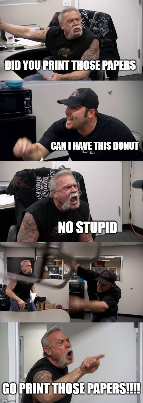 American Chopper Argument | DID YOU PRINT THOSE PAPERS; CAN I HAVE THIS DONUT; NO STUPID; GO PRINT THOSE PAPERS!!!! | image tagged in memes,american chopper argument | made w/ Imgflip meme maker