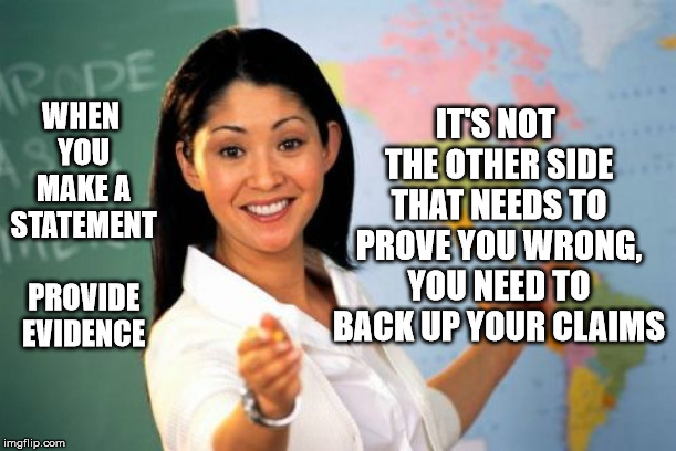 Unhelpful High School Teacher Meme | WHEN YOU MAKE A STATEMENT PROVIDE EVIDENCE IT'S NOT THE OTHER SIDE THAT NEEDS TO PROVE YOU WRONG, YOU NEED TO BACK UP YOUR CLAIMS | image tagged in memes,unhelpful high school teacher | made w/ Imgflip meme maker