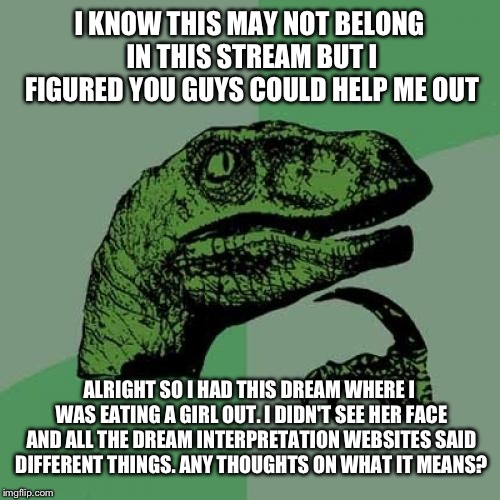 Philosoraptor Meme | I KNOW THIS MAY NOT BELONG IN THIS STREAM BUT I FIGURED YOU GUYS COULD HELP ME OUT; ALRIGHT SO I HAD THIS DREAM WHERE I WAS EATING A GIRL OUT. I DIDN'T SEE HER FACE AND ALL THE DREAM INTERPRETATION WEBSITES SAID DIFFERENT THINGS. ANY THOUGHTS ON WHAT IT MEANS? | image tagged in memes,philosoraptor | made w/ Imgflip meme maker