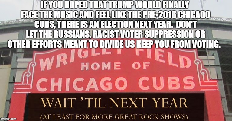 Wait 'Til Next Year! | IF YOU HOPED THAT TRUMP WOULD FINALLY FACE THE MUSIC AND FEEL LIKE THE PRE-2016 CHICAGO CUBS, THERE IS AN ELECTION NEXT YEAR.  DON'T LET THE RUSSIANS, RACIST VOTER SUPPRESSION OR OTHER EFFORTS MEANT TO DIVIDE US KEEP YOU FROM VOTING. | image tagged in political meme | made w/ Imgflip meme maker
