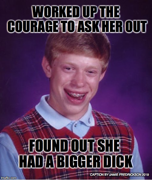 Bad Luck Brian Meme | WORKED UP THE COURAGE TO ASK HER OUT; FOUND OUT SHE HAD A BIGGER DICK; CAPTION BY JAMIE FREDRICKSON 2019 | image tagged in memes,bad luck brian | made w/ Imgflip meme maker