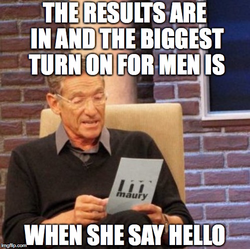 Maury Lie Detector Meme | THE RESULTS ARE IN AND THE BIGGEST TURN ON FOR MEN IS WHEN SHE SAY HELLO | image tagged in memes,maury lie detector | made w/ Imgflip meme maker