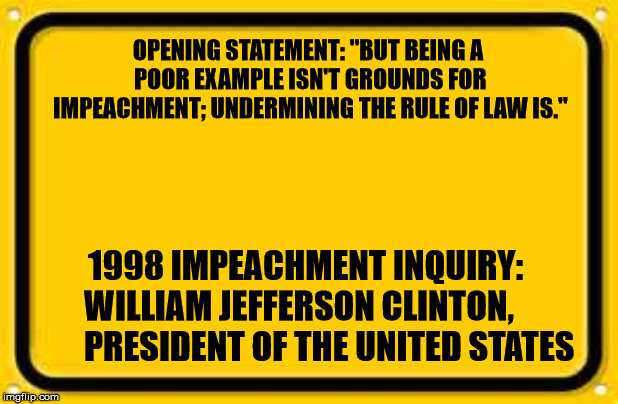 Blank Yellow Sign | OPENING STATEMENT: "BUT BEING A POOR EXAMPLE ISN'T GROUNDS FOR IMPEACHMENT; UNDERMINING THE RULE OF LAW IS."; 1998 IMPEACHMENT INQUIRY:
 WILLIAM JEFFERSON CLINTON,
         PRESIDENT OF THE UNITED STATES | image tagged in memes,blank yellow sign | made w/ Imgflip meme maker