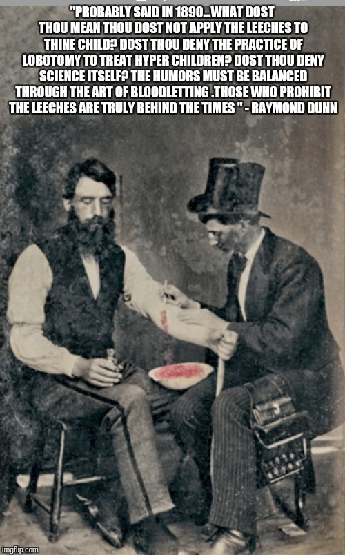 "PROBABLY SAID IN 1890...WHAT DOST THOU MEAN THOU DOST NOT APPLY THE LEECHES TO THINE CHILD? DOST THOU DENY THE PRACTICE OF LOBOTOMY TO TREAT HYPER CHILDREN? DOST THOU DENY SCIENCE ITSELF? THE HUMORS MUST BE BALANCED THROUGH THE ART OF BLOODLETTING .THOSE WHO PROHIBIT THE LEECHES ARE TRULY BEHIND THE TIMES " - RAYMOND DUNN | made w/ Imgflip meme maker