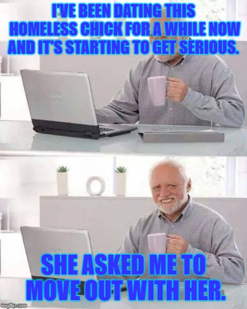 Hide the Pain Harold Meme | I'VE BEEN DATING THIS HOMELESS CHICK FOR A WHILE NOW AND IT'S STARTING TO GET SERIOUS. SHE ASKED ME TO MOVE OUT WITH HER. | image tagged in memes,hide the pain harold,funny meme,jokes | made w/ Imgflip meme maker