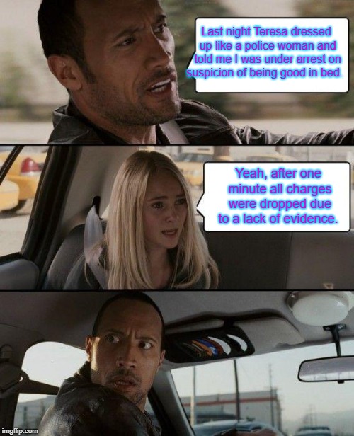 The Rock Driving Meme | Last night Teresa dressed up like a police woman and told me I was under arrest on suspicion of being good in bed. Yeah, after one minute all charges were dropped due to a lack of evidence. | image tagged in memes,the rock driving | made w/ Imgflip meme maker