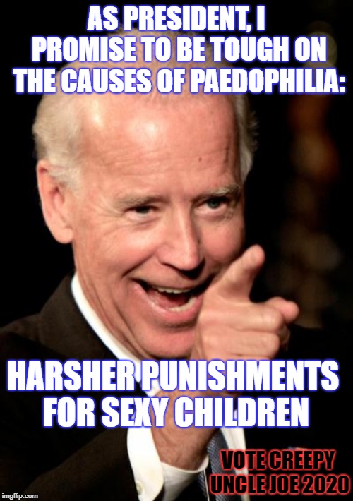 Joe Biden speaking about issues that concern him. | AS PRESIDENT, I PROMISE TO BE TOUGH ON THE CAUSES OF PAEDOPHILIA:; HARSHER PUNISHMENTS FOR SEXY CHILDREN; VOTE CREEPY UNCLE JOE 2020 | image tagged in memes,smilin biden,creepyunclejoe | made w/ Imgflip meme maker