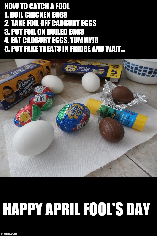 You still have time!! You got this!! | HOW TO CATCH A FOOL 






























1. BOIL CHICKEN EGGS                          2. TAKE FOIL OFF CADBURY EGGS                         3. PUT FOIL ON BOILED EGGS   
                  4. EAT CADBURY EGGS. YUMMY!!! 
            5. PUT FAKE TREATS IN FRIDGE AND WAIT... HAPPY APRIL FOOL'S DAY | image tagged in meme,april fools,original meme | made w/ Imgflip meme maker