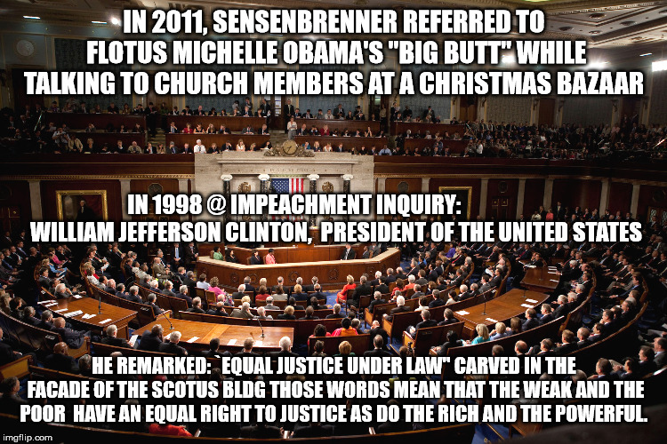 congress | IN 2011, SENSENBRENNER REFERRED TO FLOTUS MICHELLE OBAMA'S "BIG BUTT" WHILE TALKING TO CHURCH MEMBERS AT A CHRISTMAS BAZAAR; IN 1998 @ IMPEACHMENT INQUIRY:
                  WILLIAM JEFFERSON CLINTON,
 PRESIDENT OF THE UNITED STATES; HE REMARKED: `EQUAL JUSTICE UNDER LAW'' CARVED IN THE FACADE OF THE SCOTUS BLDG
THOSE WORDS MEAN THAT THE WEAK AND THE POOR 
HAVE AN EQUAL RIGHT TO JUSTICE AS DO THE RICH AND THE POWERFUL. | image tagged in congress | made w/ Imgflip meme maker