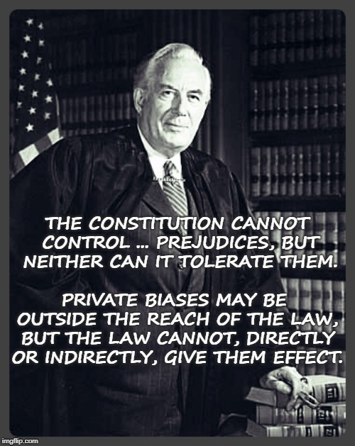 Chief Justice Warren Burger - Law cannot be based on prejudice | PRIVATE BIASES MAY BE OUTSIDE THE REACH OF THE LAW, BUT THE LAW CANNOT, DIRECTLY OR INDIRECTLY, GIVE THEM EFFECT. THE CONSTITUTION CANNOT CONTROL ... PREJUDICES, BUT NEITHER CAN IT TOLERATE THEM. | image tagged in warrenburger,supremecourt,chiefjustice,scotus,law,prejudice | made w/ Imgflip meme maker