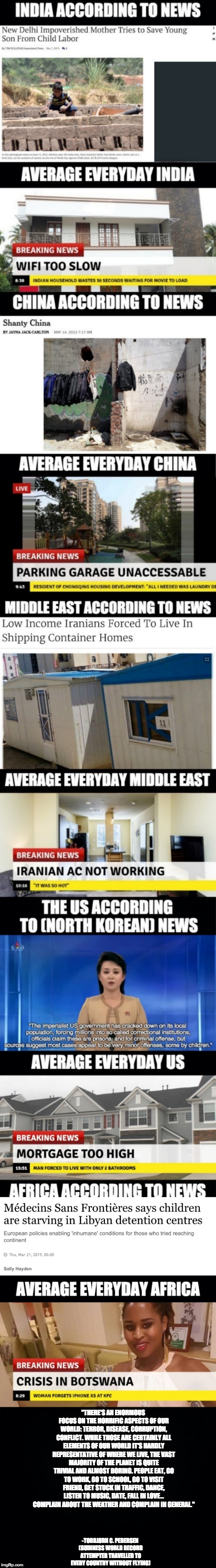 The Breaking News World Perspective | "THERE'S AN ENORMOUS FOCUS ON THE HORRIFIC ASPECTS OF OUR WORLD: TERROR, DISEASE, CORRUPTION, CONFLICT. WHILE THOSE ARE CERTAINLY ALL ELEMENTS OF OUR WORLD IT'S HARDLY REPRESENTATIVE OF WHERE WE LIVE, THE VAST MAJORITY OF THE PLANET IS QUITE TRIVIAL AND ALMOST BORING. PEOPLE EAT, GO TO WORK, GO TO SCHOOL, GO TO VISIT FRIEND, GET STUCK IN TRAFFIC, DANCE, LISTEN TO MUSIC, DATE, FALL IN LOVE... COMPLAIN ABOUT THE WEATHER AND COMPLAIN IN GENERAL."; -TORBJØRN C. PEDERSEN (GUINNESS WORLD RECORD ATTEMPTER TRAVELLED TO EVERY COUNTRY WITHOUT FLYING) | image tagged in politics,political,political meme,memes,meme | made w/ Imgflip meme maker